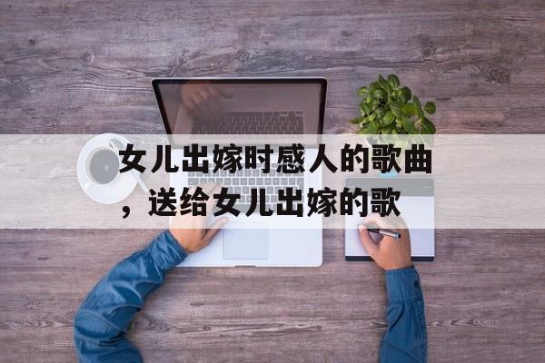 女儿出嫁时感人的歌曲，送给女儿出嫁的歌-第1张图片-