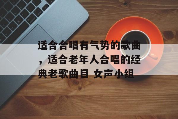 适合合唱有气势的歌曲，适合老年人合唱的经典老歌曲目 女声小组-第1张图片-