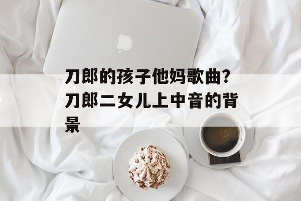 刀郎的孩子他妈歌曲？刀郎二女儿上中音的背景-第1张图片-