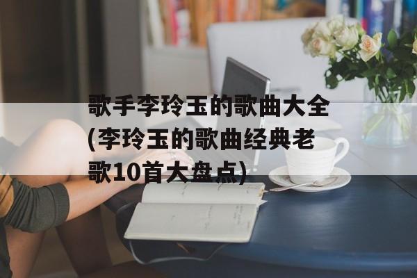 歌手李玲玉的歌曲大全(李玲玉的歌曲经典老歌10首大盘点)-第1张图片-