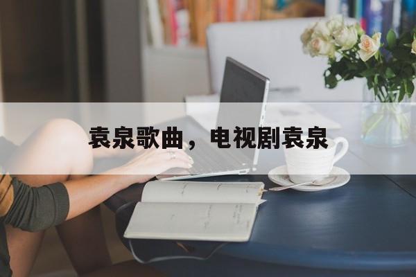 袁泉歌曲，电视剧袁泉-第1张图片-