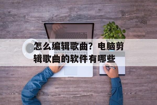 怎么编辑歌曲？电脑剪辑歌曲的软件有哪些-第1张图片-