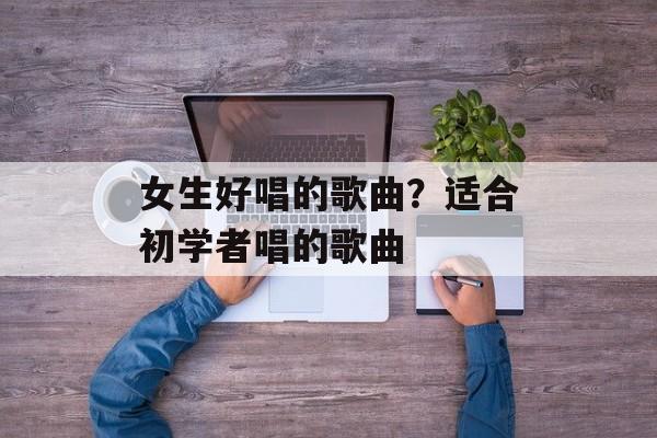 女生好唱的歌曲？适合初学者唱的歌曲-第1张图片-