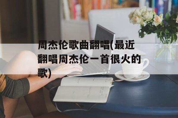 周杰伦歌曲翻唱(最近翻唱周杰伦一首很火的歌)-第1张图片-