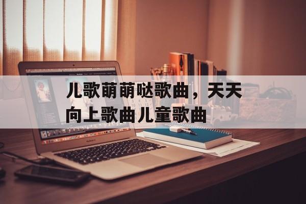 儿歌萌萌哒歌曲，天天向上歌曲儿童歌曲-第1张图片-