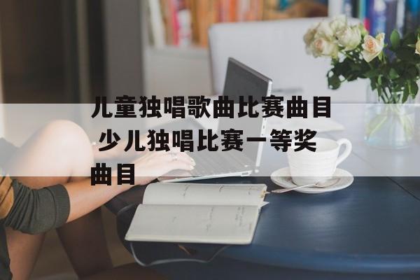 儿童独唱歌曲比赛曲目 少儿独唱比赛一等奖曲目-第1张图片-