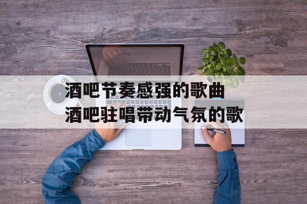 酒吧节奏感强的歌曲 酒吧驻唱带动气氛的歌-第1张图片-