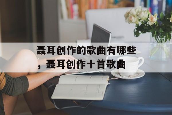 聂耳创作的歌曲有哪些，聂耳创作十首歌曲-第1张图片-