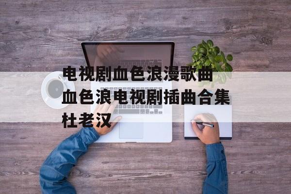 电视剧血色浪漫歌曲 血色浪电视剧插曲合集杜老汉-第1张图片-