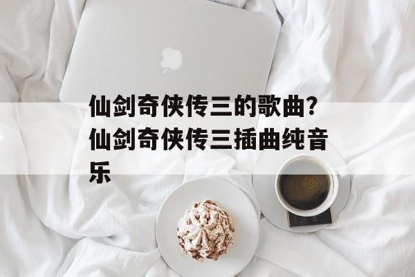 仙剑奇侠传三的歌曲？仙剑奇侠传三插曲纯音乐-第1张图片-