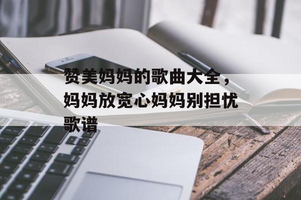 赞美妈妈的歌曲大全，妈妈放宽心妈妈别担忧歌谱-第1张图片-