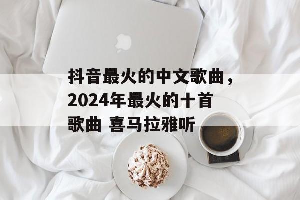 抖音最火的中文歌曲，2024年最火的十首歌曲 喜马拉雅听-第1张图片-
