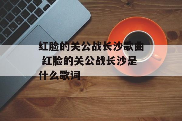 红脸的关公战长沙歌曲 红脸的关公战长沙是什么歌词-第1张图片-