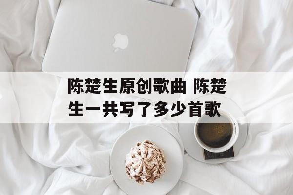 陈楚生原创歌曲 陈楚生一共写了多少首歌-第1张图片-