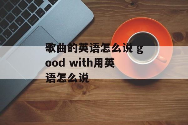 歌曲的英语怎么说 good with用英语怎么说-第1张图片-