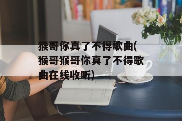 猴哥你真了不得歌曲(猴哥猴哥你真了不得歌曲在线收听)-第1张图片-
