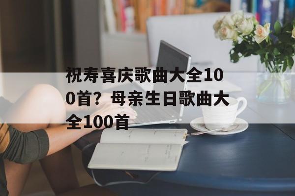 祝寿喜庆歌曲大全100首？母亲生日歌曲大全100首-第1张图片-