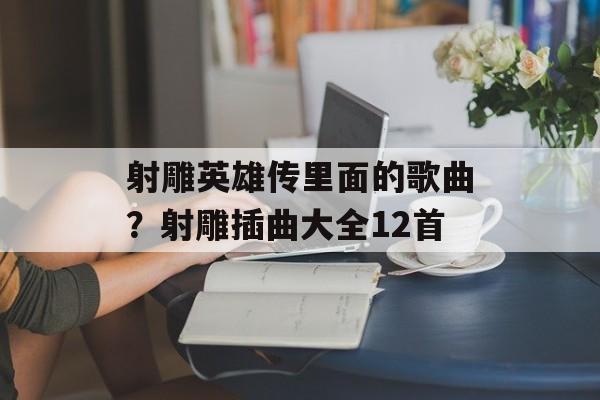 射雕英雄传里面的歌曲？射雕插曲大全12首-第1张图片-