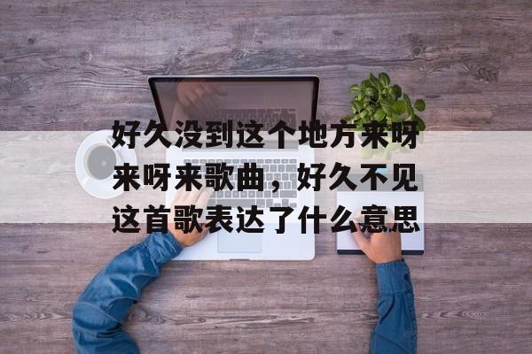 好久没到这个地方来呀来呀来歌曲，好久不见这首歌表达了什么意思-第1张图片-