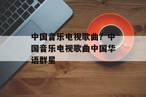 中国音乐电视歌曲？中国音乐电视歌曲中国华语群星-第1张图片-