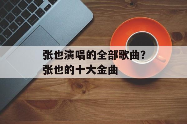 张也演唱的全部歌曲？张也的十大金曲-第1张图片-