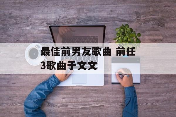 最佳前男友歌曲 前任3歌曲于文文-第1张图片-