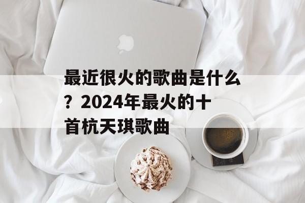 最近很火的歌曲是什么？2024年最火的十首杭天琪歌曲-第1张图片-