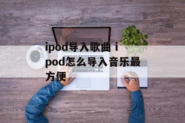ipod导入歌曲 ipod怎么导入音乐最方便-第1张图片-