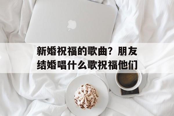新婚祝福的歌曲？朋友结婚唱什么歌祝福他们-第1张图片-