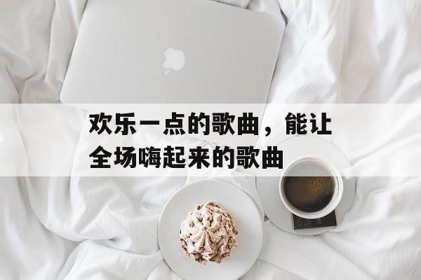 欢乐一点的歌曲，能让全场嗨起来的歌曲-第1张图片-