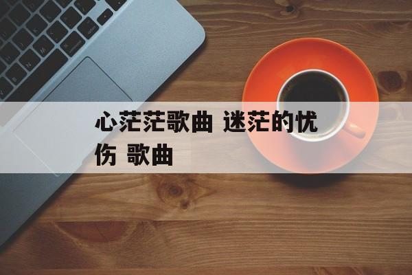 心茫茫歌曲 迷茫的忧伤 歌曲-第1张图片-