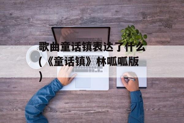 歌曲童话镇表达了什么(《童话镇》林呱呱版)-第1张图片-