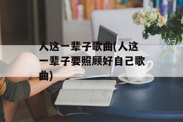 人这一辈子歌曲(人这一辈子要照顾好自己歌曲)-第1张图片-