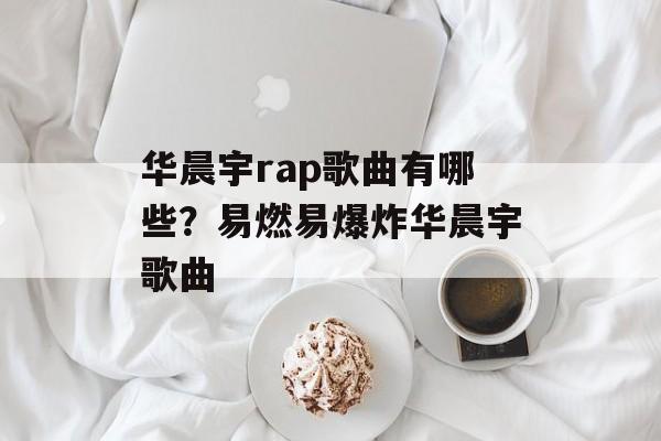 华晨宇rap歌曲有哪些？易燃易爆炸华晨宇歌曲-第1张图片-