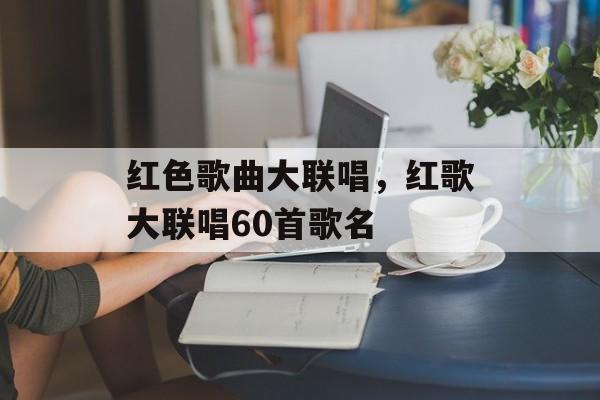 红色歌曲大联唱，红歌大联唱60首歌名-第1张图片-