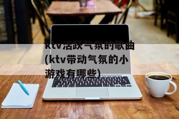 ktv活跃气氛的歌曲(ktv带动气氛的小游戏有哪些)-第1张图片-
