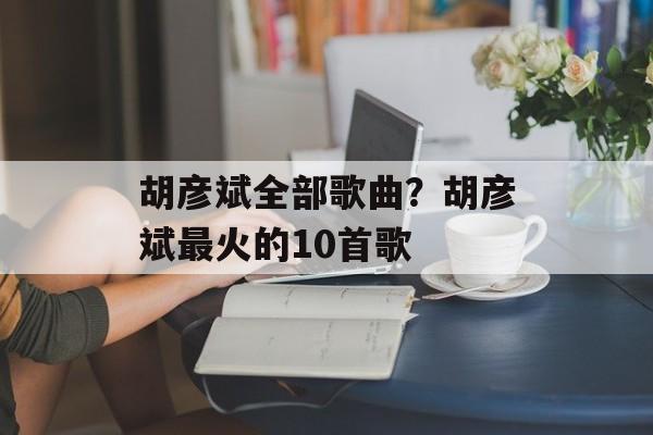 胡彦斌全部歌曲？胡彦斌最火的10首歌-第1张图片-