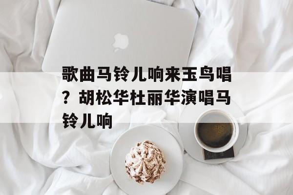 歌曲马铃儿响来玉鸟唱？胡松华杜丽华演唱马铃儿响-第1张图片-