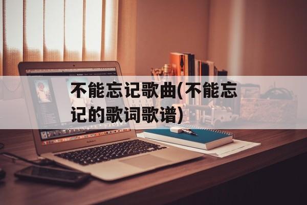 不能忘记歌曲(不能忘记的歌词歌谱)-第1张图片-
