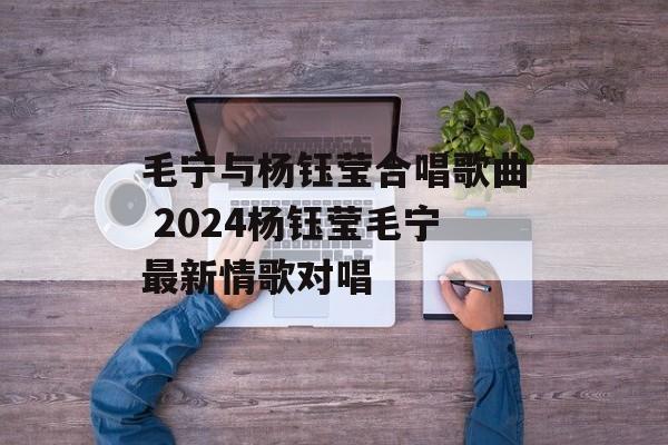 毛宁与杨钰莹合唱歌曲 2024杨钰莹毛宁最新情歌对唱-第1张图片-