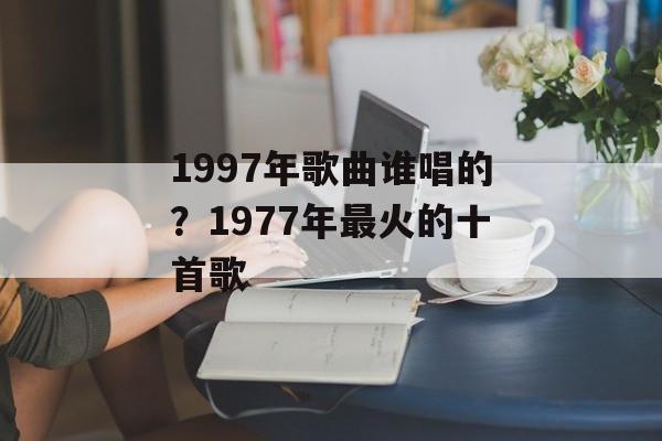 1997年歌曲谁唱的？1977年最火的十首歌-第1张图片-
