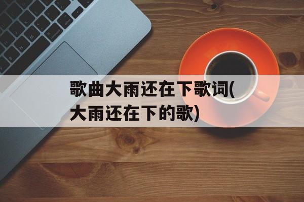 歌曲大雨还在下歌词(大雨还在下的歌)-第1张图片-