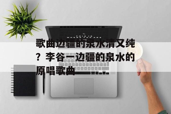 歌曲边疆的泉水清又纯？李谷一边疆的泉水的原唱歌曲-第1张图片-