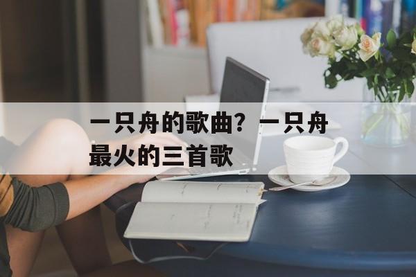 一只舟的歌曲？一只舟最火的三首歌-第1张图片-