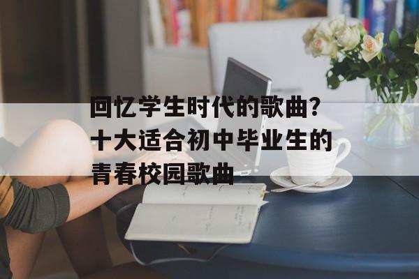 回忆学生时代的歌曲？十大适合初中毕业生的青春校园歌曲-第1张图片-