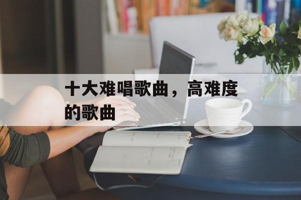 十大难唱歌曲，高难度的歌曲-第1张图片-