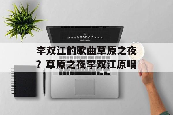 李双江的歌曲草原之夜？草原之夜李双江原唱-第1张图片-