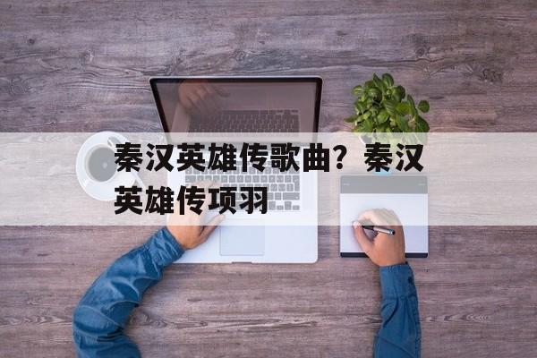 秦汉英雄传歌曲？秦汉英雄传项羽-第1张图片-