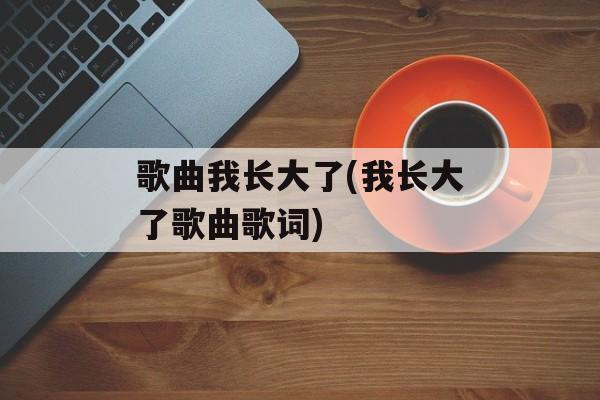 歌曲我长大了(我长大了歌曲歌词)-第1张图片-
