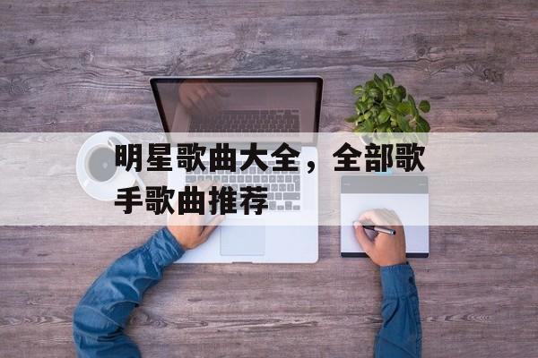 明星歌曲大全，全部歌手歌曲推荐-第1张图片-